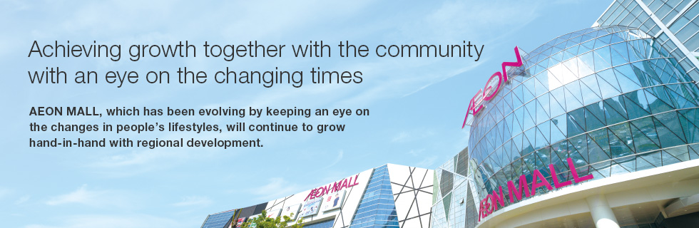 Achieving growth together with the community with an eye on the changing times AEON MALL, which has been evolving by keeping an eye on the changes in people’s lifestyles, will continue to grow hand-in-hand with regional development. 