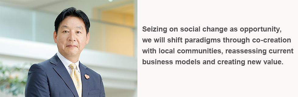 Seizing on social change as opportunity,
we will shift paradigms through co-creation with local communities, reassessing current business models and creating new value.