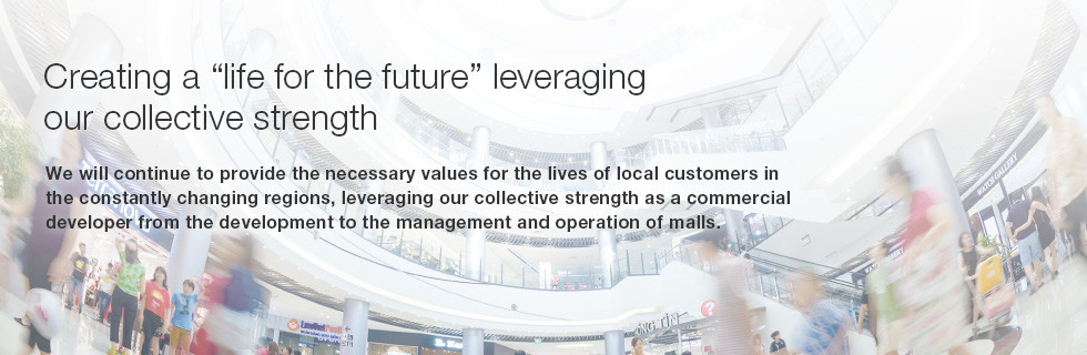 Creating a “life for the future” leveraging our collective strength. We will continue to provide the necessary values for the lives of local customers in the constantly changing regions, leveraging our collective strength as a commercial developer from the development to the management and operation of malls.