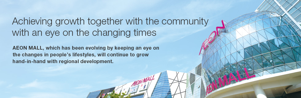 Achieving growth together with the community with an eye on the changing times AEON MALL, which has been evolving by keeping an eye on the changes in people’s lifestyles, will continue to grow hand-in-hand with regional development.