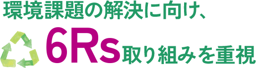 環境課題の解決に向け、6Rs取り組みを重視