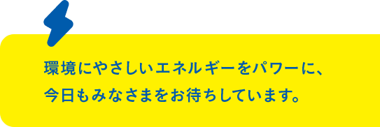 環境にやさしいエネルギーをパワーに、 今日もみなさまをお待ちしています。