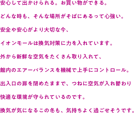 安心して出かけられる。お買い物ができる。どんな時も、そんな場所がそばにあるって心強い。安全や安心がより大切な今、イオンモールは換気対策に力を入れています。外から新鮮な空気をたくさん取り入れて、館内のエアーバランスを機械で上手にコントロール。出入口の扉を閉めたままで、つねに空気が入れ替わり快適な環境が守られているのです。換気が気になるこの冬も、気持ちよく過ごせそうです。