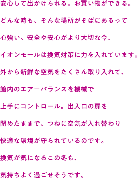 安心して出かけられる。お買い物ができる。どんな時も、そんな場所がそばにあるって心強い。安全や安心がより大切な今、イオンモールは換気対策に力を入れています。外から新鮮な空気をたくさん取り入れて、館内のエアーバランスを機械で上手にコントロール。出入口の扉を閉めたままで、つねに空気が入れ替わり快適な環境が守られているのです。換気が気になるこの冬も、気持ちよく過ごせそうです。