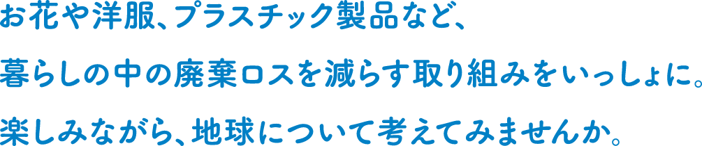 お花や洋服、プラスチック製品など、暮らしの中の廃棄ロスを減らす取り組みをいっしょに。楽しみながら、地球について考えてみませんか。
