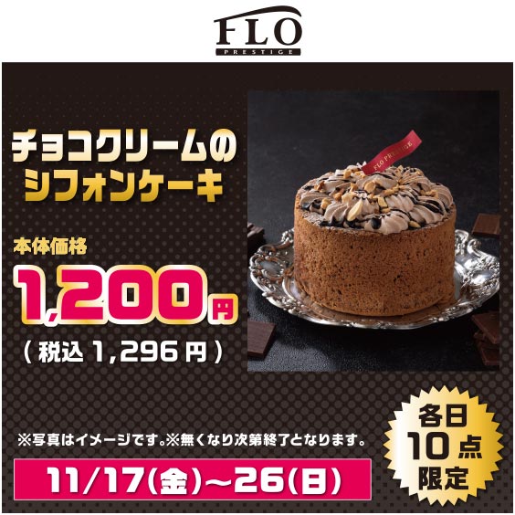 FLO PRESTIGE チョコクリームのシフォンケーキ 本体価格 1,200円（税込 1,296円）※写真はイメージです。※無くなり次第終了となります。 11/17（金）～26（日）各日10点限定