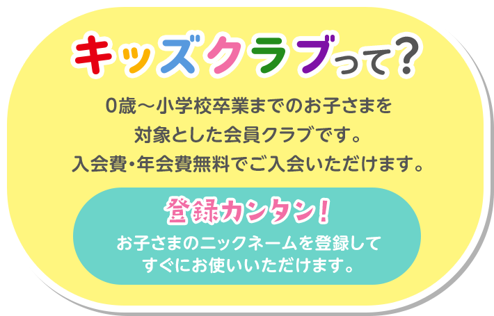 キッズクラブって？ 0歳～小学校卒業までのお子さまを対象とした会員クラブです。入会費・年会費無料でご入会いただけます。 登録カンタン！お子さまのニックネームを登録してすぐにお使いいただけます。