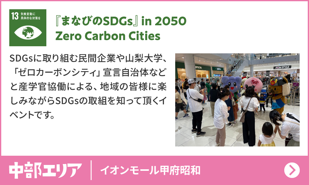 13　気候変動に具体的な対策を　『まなびのSDGs』in 2050 Zero Carbon Cities　SDGsに取り組む民間企業や山梨大学、「ゼロカーボンシティ」宣言自治体などと産学官協働による、地 域の皆 様に楽しみながらSDGsの取組を知って頂くイベントです。　中部エリア　イオンモール甲府昭和