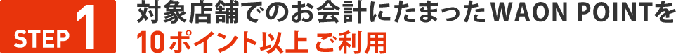 STEP１　対象店舗でのお会計にたまったWAON POINTを 10ポイント以上ご利用