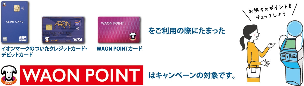 イオンマークのついたクレジットカード・デビットカード WAON POINTカードをご利用の際にたまったWAON POINTはキャンペーンの対象です。お持ちのポイントをチェックしよう 