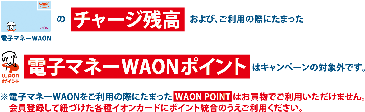 電子マネーWAONのチャージ残高および、ご利用の際にたまったWAONポイント電子マネーWAONポイントはキャンペーンの対象外です。※電子マネーWAONをご利用の際にたまったWAON POINTはお買物でご利用いただけません。会員登録して紐づけた各種イオンカードにポイント統合のうえご利用ください