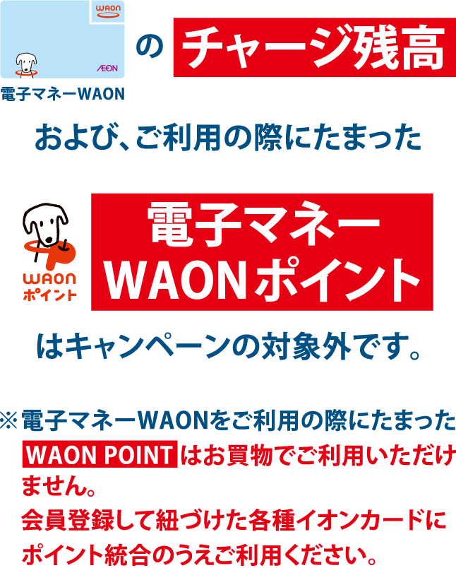 電子マネーWAONのチャージ残高および、ご利用の際にたまったWAONポイント電子マネーWAONポイントはキャンペーンの対象外です。※電子マネーWAONをご利用の際にたまったWAON POINTはお買物でご利用いただけません。会員登録して紐づけた各種イオンカードにポイント統合のうえご利用ください