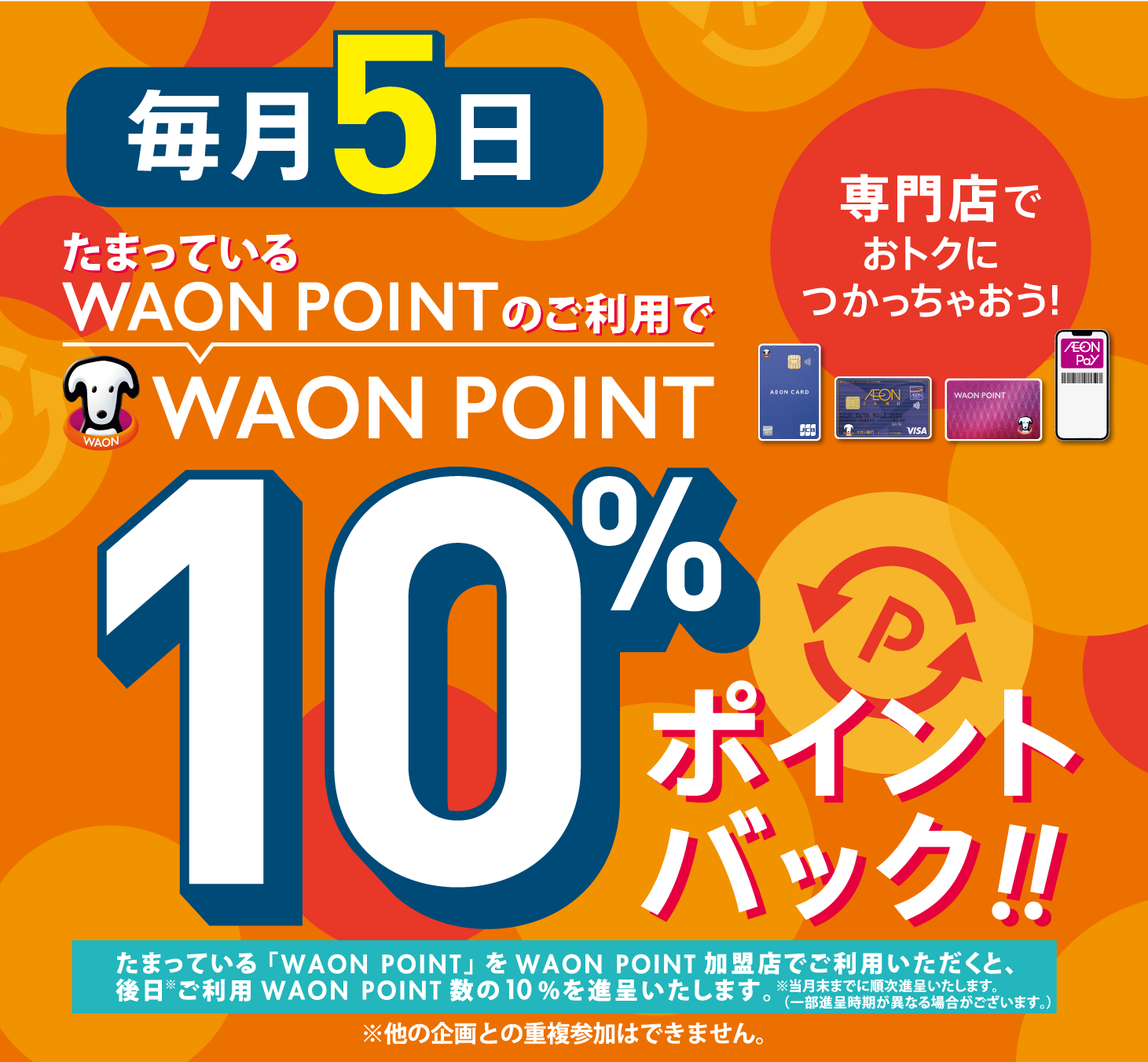 たまっているWAON POINTのご利用で WAON POINT 10％ポイントバック!! 毎月5日 たまったWAON POINTを専門店でおトクにつかっちゃおう！たまっている「WAON POINT」をWAON POINT加盟店でご利用いただくと、後日*ご利用WAON POINT数の10％を進呈いたします。※当月末までに順次進呈いたします。※他の企画との重複参加はできません。