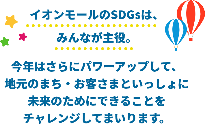 イオンモールのSDGsは、みんなが主役。今年はさらにパワーアップして、地元のまち・お客さまといっしょに未来のためにできることをチャレンジしてまいります。