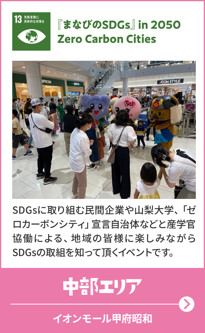 13　気候変動に具体的な対策を　『まなびのSDGs』in 2050 Zero Carbon Cities　SDGsに取り組む民間企業や山梨大学、「ゼロカーボンシティ」宣言自治体などと産学官協働による、地 域の皆 様に楽しみながらSDGsの取組を知って頂くイベントです。　中部エリア　イオンモール甲府昭和