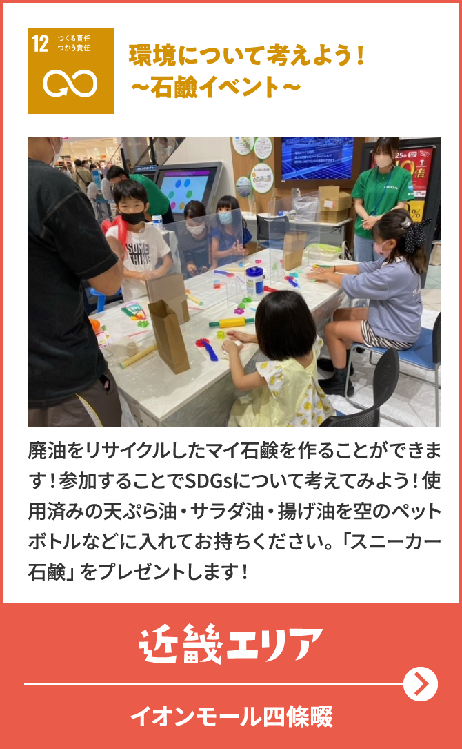 12　つくる責任つかう責任　環境について考えよう！～石鹼イベント～　廃油をリサイクルしたマイ石鹸を作ることができます！参加することでSDGsについて考えてみよう！使用済みの天ぷら油・サラダ油・揚げ油を空のペットボトルなどに入れてお持ちください。「スニーカー石鹸」をプレゼントします！　近畿エリア　イオンモール四條畷