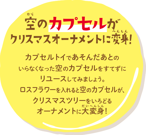 空のカプセルがクリスマスオーナメントに カプセルトイであそんだあとのいらなくなった空のカプセルをすてずにリユースしてみましょう。ロスフラワーを入れると空のカプセルが、クリスマスツリーをいろどるオーナメントに大変身！