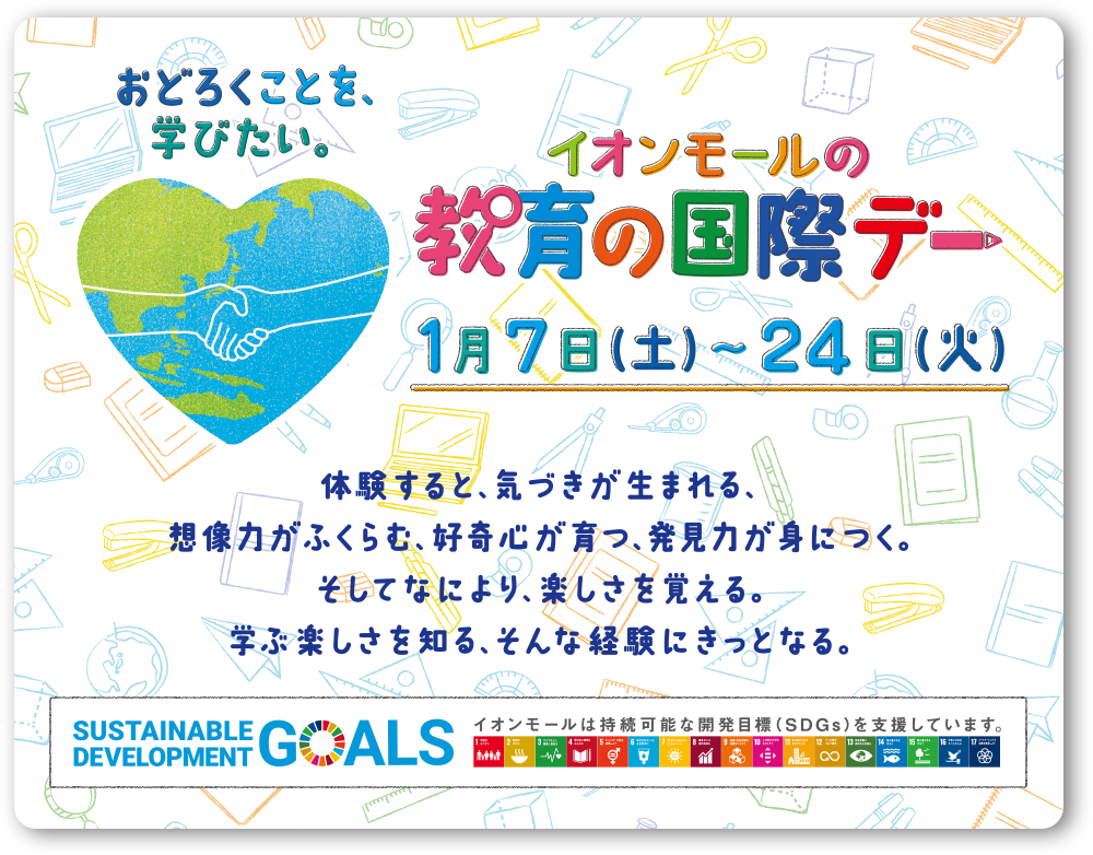 おどろくことを、学びたい。 イオンモールの教育の国際デー1月7日（土）〜24日（火）体験すると、気づきが生まれる、想像力がふくらむ、好奇心が育つ、発見力が身につく。そしてなにより、楽しさを覚える。学ぶ楽しさを知る、そんな体験にきっとなる。