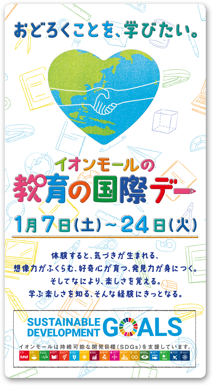 おどろくことを、学びたい。 イオンモールの教育の国際デー1月7日（土）〜24日（火）体験すると、気づきが生まれる、想像力がふくらむ、好奇心が育つ、発見力が身につく。そしてなにより、楽しさを覚える。学ぶ楽しさを知る、そんな体験にきっとなる。