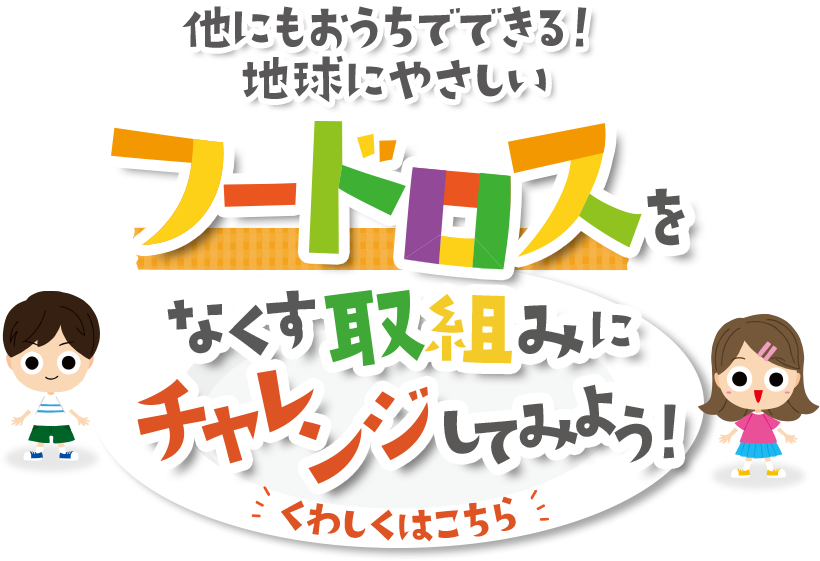 他にもおうちでできる!地球にやさしいフードロスをなくす取組みmにチャレンジしてみよう! くわしくはこちら