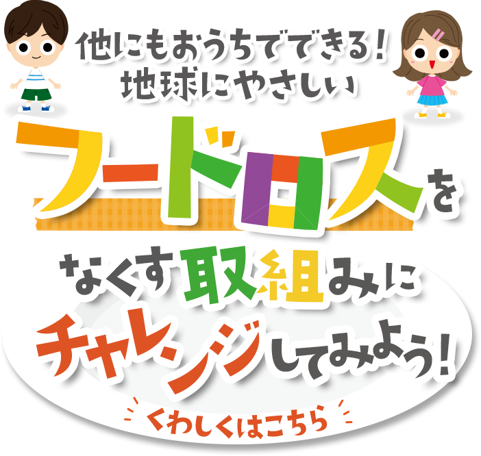 他にもおうちでできる!地球にやさしいフードロスをなくす取組みmにチャレンジしてみよう! くわしくはこちら