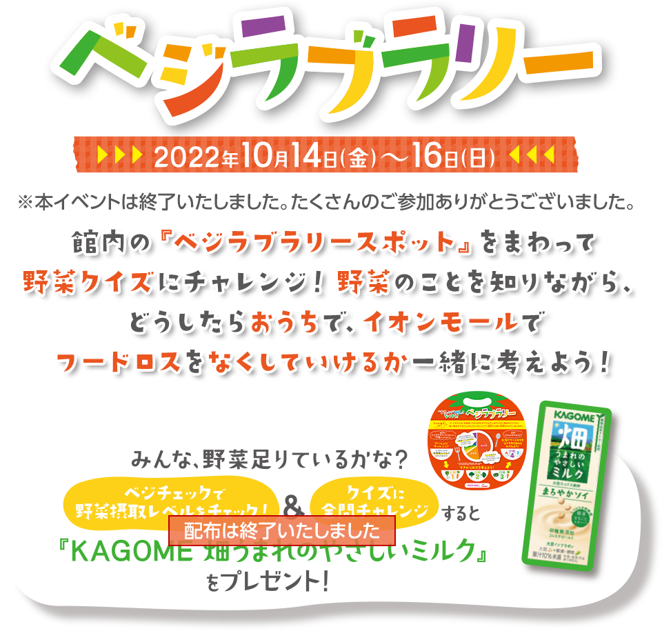 ベジラブラリー 2022年10月14日（金）～16日（日） ※本イベントは終了いたしました。たくさんのご参加ありがとうございました。 館内の『ベジラブラリースポット』をまわって野菜クイズにチャレンジ！野菜のことを知りながら、どうしたらおうちで、イオンモールでフードロスをなくしていけるか一緒に考えよう！ 配布は終了いたしました