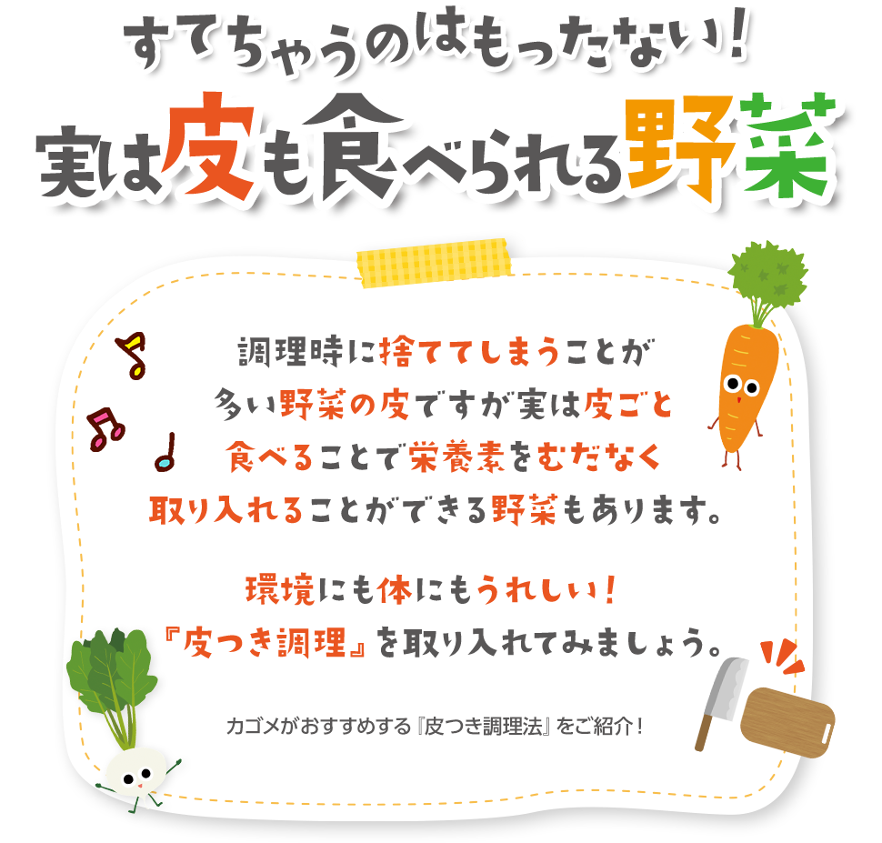 すてちゃうのはもったない！実は皮も食べられる野菜 調理時に捨ててしまうことが多い野菜の皮ですが実は皮ごと食べることで栄養素をむだなく取り入れることができる野菜もあります。 環境にも体にもうれしい！『皮つき調理』を取り入れてみましょう。 カゴメがおすすめする『皮つき調理法』をご紹介！