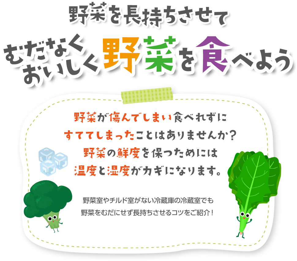 野菜を長持ちさせてむだなくおいしく野菜を食べよう 野菜が傷んでしまい食べれずにすててしまったことはありませんか？野菜の鮮度を保つためには温度と湿度がカギになります。 野菜室やチルド室がない冷蔵庫の冷蔵室でも野菜をむだにせず長持ちさせるコツをご紹介！