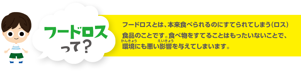 フードロスって？ フードロスとは、本来食べられるのにすてられてしまう（ロス）食品のことです。食べ物をすてることはもったいないことで、環境にも悪い影響を与えてしまいます。