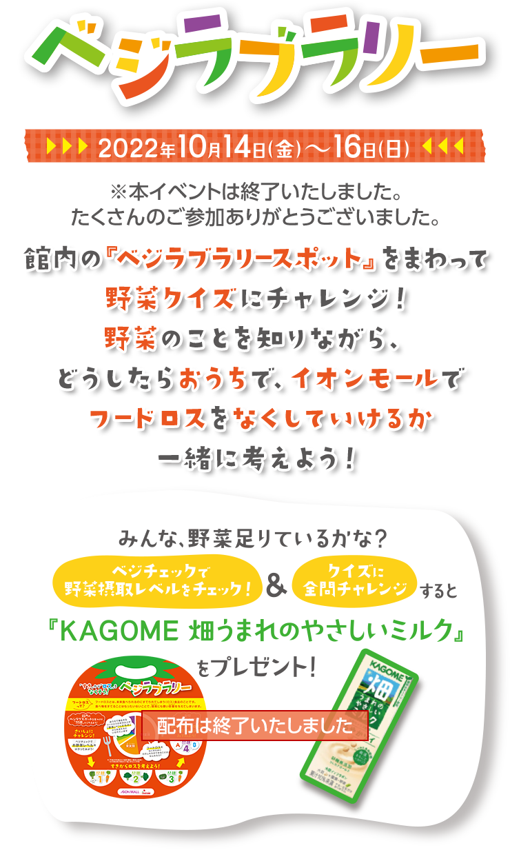 ベジラブラリー 2022年10月14日（金）～16日（日） ※本イベントは終了いたしました。たくさんのご参加ありがとうございました。 館内の『ベジラブラリースポット』をまわって野菜クイズにチャレンジ！野菜のことを知りながら、どうしたらおうちで、イオンモールでフードロスをなくしていけるか一緒に考えよう！ 配布は終了いたしました