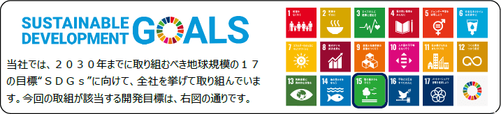 SUSTAINABLE DEVELOPMENT GOALS 当社では、2030年までに取り組むべき地球規模の17の目標”SDGs”に向けて、全社を挙げて取り組んでいます。今回の取組が該当する開発目標は、右図の通りです。